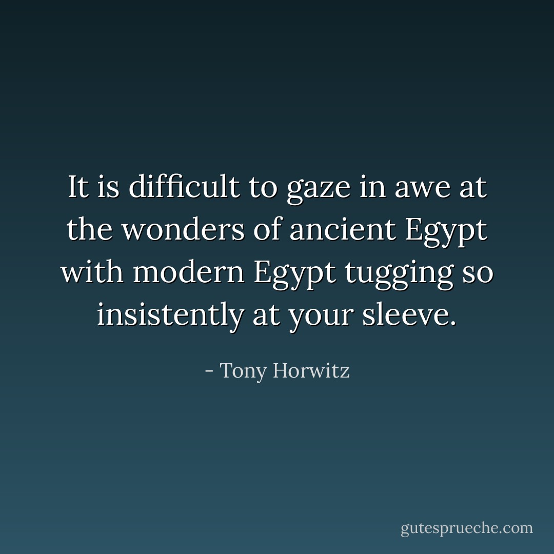 It is difficult to gaze in awe at the wonders of ancient Egypt with modern Egypt tugging so insistently at your sleeve. - Tony Horwitz
