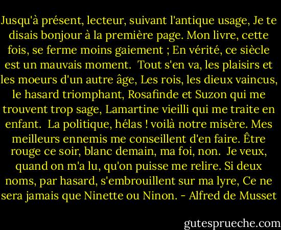 Jusqu'à présent, lecteur, suivant l'antique usage,<br />Je te disais bonjour à la première page.<br />Mon livre, cette fois, se ferme moins gaiement ;<br />En vérité, ce siècle est un mauvais moment.<br /><br />Tout s'en va, les plaisirs et les moeurs d'un autre âge,<br />Les rois, les dieux vaincus, le hasard triomphant,<br />Rosafinde et Suzon qui me trouvent trop sage,<br />Lamartine vieilli qui me traite en enfant.<br /><br />La politique, hélas ! voilà notre misère.<br />Mes meilleurs ennemis me conseillent d'en faire.<br />Être rouge ce soir, blanc demain, ma foi, non.<br /><br />Je veux, quand on m'a lu, qu'on puisse me relire.<br />Si deux noms, par hasard, s'embrouillent sur ma lyre,<br />Ce ne sera jamais que Ninette ou Ninon. - Alfred de Musset
