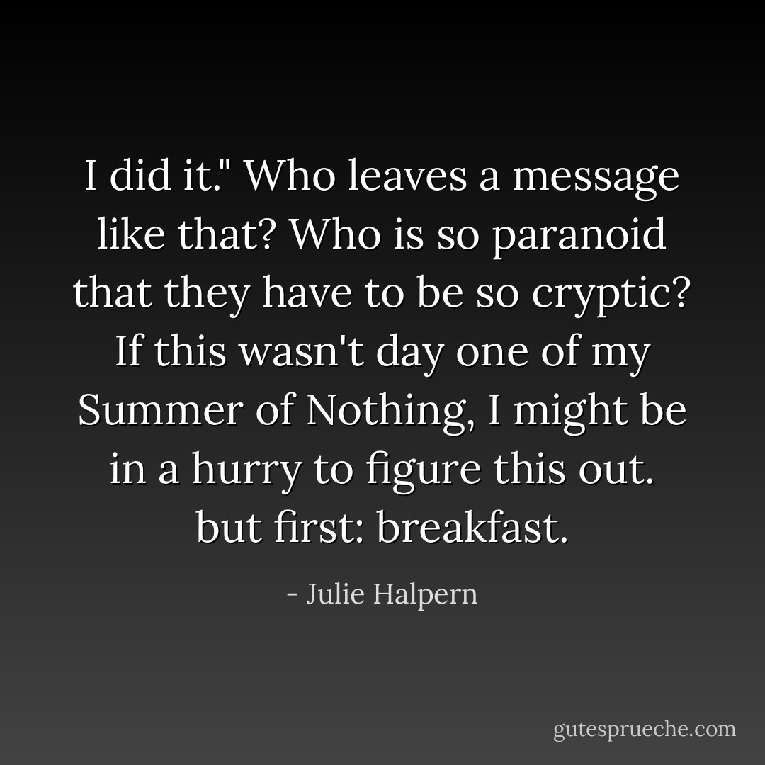 I did it." Who leaves a message like that? Who is so paranoid that they have to be so cryptic? If this wasn't day one of my Summer of Nothing, I might be in a hurry to figure this out. but first: breakfast. - Julie Halpern