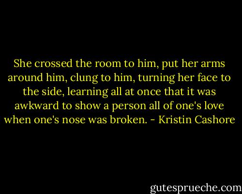She crossed the room to him, put her arms around him, clung to him, turning her face to the side, learning all at once that it was awkward to show a person all of one's love when one's nose was broken. - Kristin Cashore