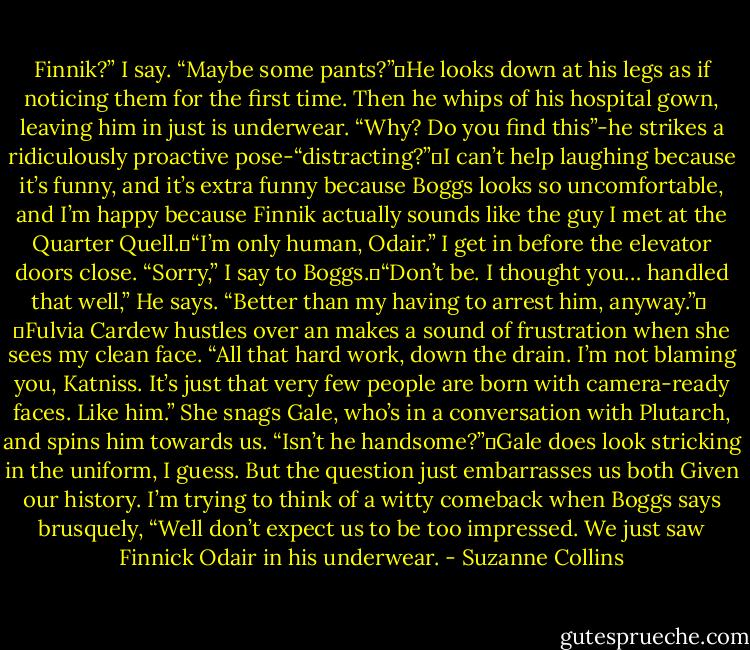 Finnik?” I say. “Maybe some pants?” He looks down at his legs as if noticing them for the first time. Then he whips of his hospital gown, leaving him in just is underwear. “Why? Do you find this”-he strikes a ridiculously proactive pose-“distracting?” I can’t help laughing because it’s funny, and it’s extra funny because Boggs looks so uncomfortable, and I’m happy because Finnik actually sounds like the guy I met at the Quarter Quell. “I’m only human, Odair.” I get in before the elevator doors close. “Sorry,” I say to Boggs. “Don’t be. I thought you… handled that well,” He says. “Better than my having to arrest him, anyway.” <br /><br /> Fulvia Cardew hustles over an makes a sound of frustration when she sees my clean face. “All that hard work, down the drain. I’m not blaming you, Katniss. It’s just that very few people are born with camera-ready faces. Like him.” She snags Gale, who’s in a conversation with Plutarch, and spins him towards us. “Isn’t he handsome?” Gale does look stricking in the uniform, I guess. But the question just embarrasses us both Given our history. I’m trying to think of a witty comeback when Boggs says brusquely, “Well don’t expect us to be too impressed. We just saw Finnick Odair in his underwear. - Suzanne Collins