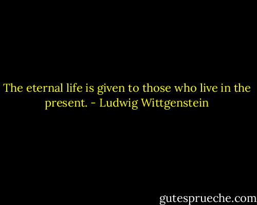 The eternal life is given to those who live in the present. - Ludwig Wittgenstein