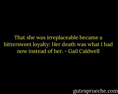 That she was irreplaceable became a bittersweet loyalty: Her death was what I had now instead of her. - Gail Caldwell