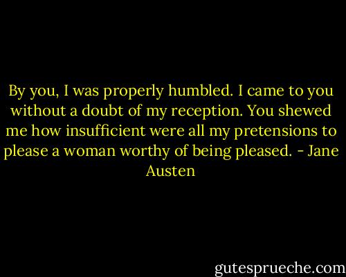 By you, I was properly humbled. I came to you without a doubt of my reception. You shewed me how insufficient were all my pretensions to please a woman worthy of being pleased. - Jane Austen