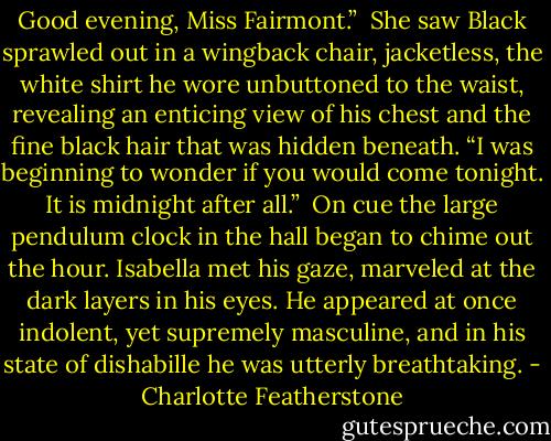 Good evening, Miss Fairmont.”<br /><br />She saw Black sprawled out in a wingback chair, jacketless, the white shirt he wore unbuttoned to the waist, revealing an enticing view of his chest and the fine black hair that was hidden beneath. “I was beginning to wonder if you would come tonight. It is midnight after all.”<br /><br />On cue the large pendulum clock in the hall began to chime out the hour. Isabella met his gaze, marveled at the dark layers in his eyes. He appeared at once indolent, yet supremely masculine, and in his state of dishabille he was utterly breathtaking. - Charlotte Featherstone