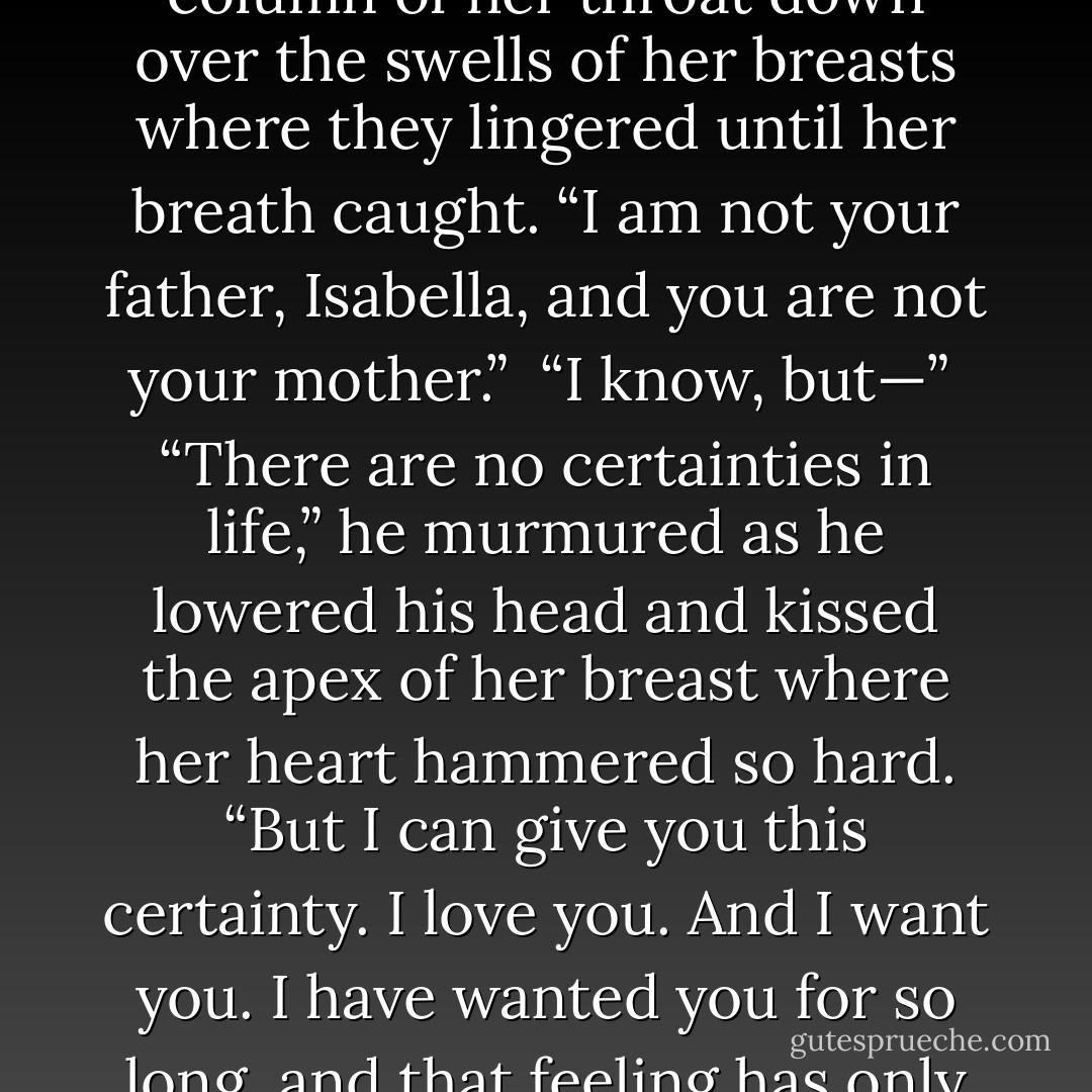 Jude,” she whispered as she touched his face. “I’m so frightened of this. This bind that links us. It whispers to me to take what you’re offering, but I fear the consequences. I have lived the consequences.”<br /><br />His fingertips traced the column of her throat down over the swells of her breasts where they lingered until her breath caught. “I am not your father, Isabella, and you are not your mother.”<br /><br />“I know, but—”<br /><br />“There are no certainties in life,” he murmured as he lowered his head and kissed the apex of her breast where her heart hammered so hard. “But I can give you this certainty. I love you. And I want you. I have wanted you for so long, and that feeling has only grown. There must be trust between us, Isabella. Passion is not enough for me. I want more from you.”<br /><br />“You ask for so much,” she said, then trailed off.<br /><br />“Not any more than I am offering you. - Charlotte Featherstone