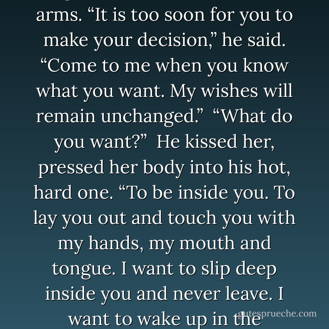 It is not your time, love. You will not die tonight.<br /><br />All this time she thought herself in love with the notion of Death. His gallantry, his beautiful soul. She believed he loved her because he had spared her from his grip. But it had not been Death, but Black.<br /><br />“Why?” she asked, and her body shook, knowing his sacrifice, knowing he knew her most guarded secret.<br /><br />“Because I loved you,” he murmured. “I couldn’t let you go, because I knew I could no longer see you, I couldn’t live, either.”<br /><br />Black had risked his life to save her from taking her own.<br /><br />He rose, helped her up and clutched her in his arms. “It is too soon for you to make your decision,” he said. “Come to me when you know what you want. My wishes will remain unchanged.”<br /><br />“What do you want?”<br /><br />He kissed her, pressed her body into his hot, hard one. “To be inside you. To lay you out and touch you with my hands, my mouth and tongue. I want to slip deep inside you and never leave. I want to wake up in the morning and open my eyes to find you lying there next to me. I want to look at my children and see you in their little faces.”<br /><br />“Jude,” she whispered, holding him, weakening.<br /><br />“But I want you to want that as much as I do, Isabella.”<br /><br />“We have too many secrets,” she began. “Our pasts…”<br /><br />“Secrets, like passion, are meant to be spent. I will bear all my sins, all my secrets, when you come to me. It’s all I can offer. You see, little love, I’m afraid, too, but the difference between us is that I believe it’s worth it to face that fear if it means that I’ll have you. - Charlotte Featherstone