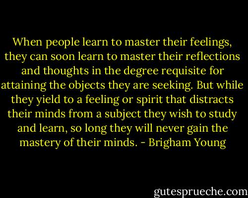 When people learn to master their feelings, they can soon learn to master their reflections and thoughts in the degree requisite for attaining the objects they are seeking. But while they yield to a feeling or spirit that distracts their minds from a subject they wish to study and learn, so long they will never gain the mastery of their minds. - Brigham Young