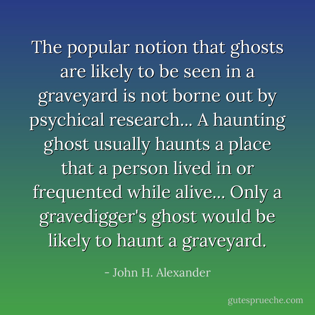 The popular notion that ghosts are likely to be seen in a graveyard is not borne out by psychical research... A haunting ghost usually haunts a place that a person lived in or frequented while alive... Only a gravedigger's ghost would be likely to haunt a graveyard. - John H. Alexander