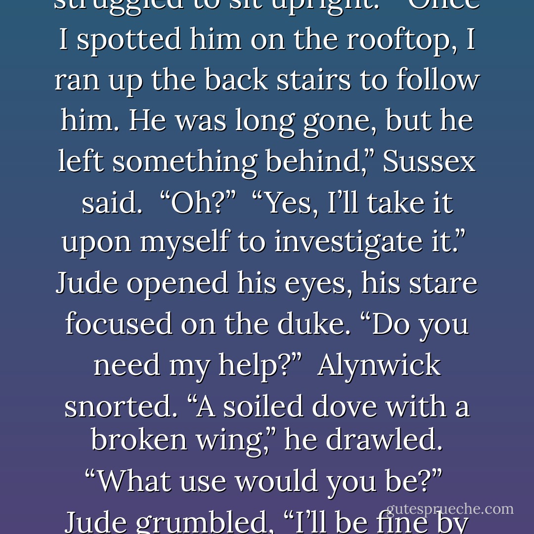 What did you discover about the shooter?” Jude asked as he struggled to sit upright.<br /><br />“Once I spotted him on the rooftop, I ran up the back stairs to follow him. He was long gone, but he left something behind,” Sussex said.<br /><br />“Oh?”<br /><br />“Yes, I’ll take it upon myself to investigate it.”<br /><br />Jude opened his eyes, his stare focused on the duke. “Do you need my help?”<br /><br />Alynwick snorted. “A soiled dove with a broken wing,” he drawled. “What use would you be?”<br /><br />Jude grumbled, “I’ll be fine by the morning. - Charlotte Featherstone