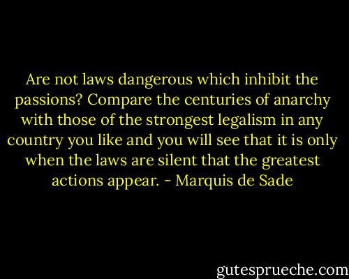 Are not laws dangerous which inhibit the passions? Compare the centuries of anarchy with those of the strongest legalism in any country you like and you will see that it is only when the laws are silent that the greatest actions appear. - Marquis de Sade