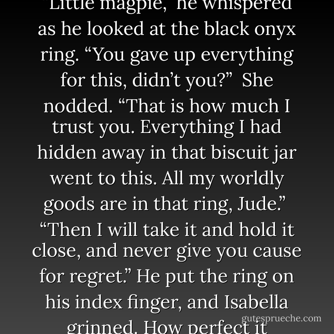 The crimson satin lining gleamed in the firelight, and so, too, did his eyes. When he looked up at her, there was a mist to them once again.<br /><br />“Little magpie,” he whispered as he looked at the black onyx ring. “You gave up everything for this, didn’t you?”<br /><br />She nodded. “That is how much I trust you. Everything I had hidden away in that biscuit jar went to this. All my worldly goods are in that ring, Jude.”<br /><br />“Then I will take it and hold it close, and never give you cause for regret.” He put the ring on his index finger, and Isabella grinned. How perfect it looked—how utterly sensual. She wanted that ringed hand on her body, comforting her. Loving her. - Charlotte Featherstone