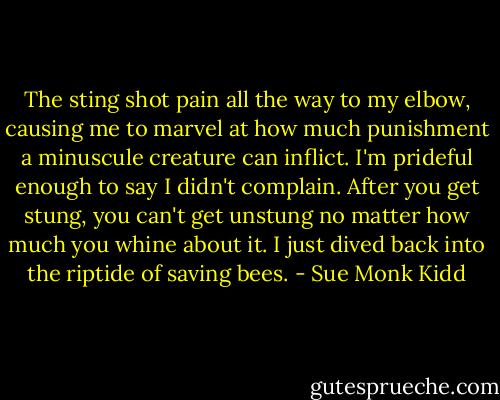 The sting shot pain all the way to my elbow, causing me to marvel at how much punishment a minuscule creature can inflict. I'm prideful enough to say I didn't complain. After you get stung, you can't get unstung no matter how much you whine about it. I just dived back into the riptide of saving bees. - Sue Monk Kidd