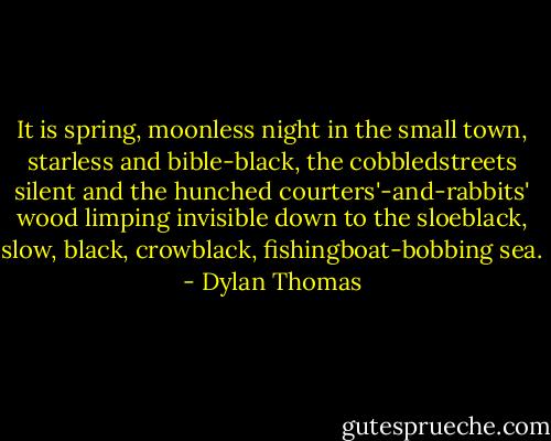 It is spring, moonless night in the small town, starless and bible-black, the cobbledstreets silent and the hunched courters'-and-rabbits' wood limping invisible down to the sloeblack, slow, black, crowblack, fishingboat-bobbing sea. - Dylan Thomas