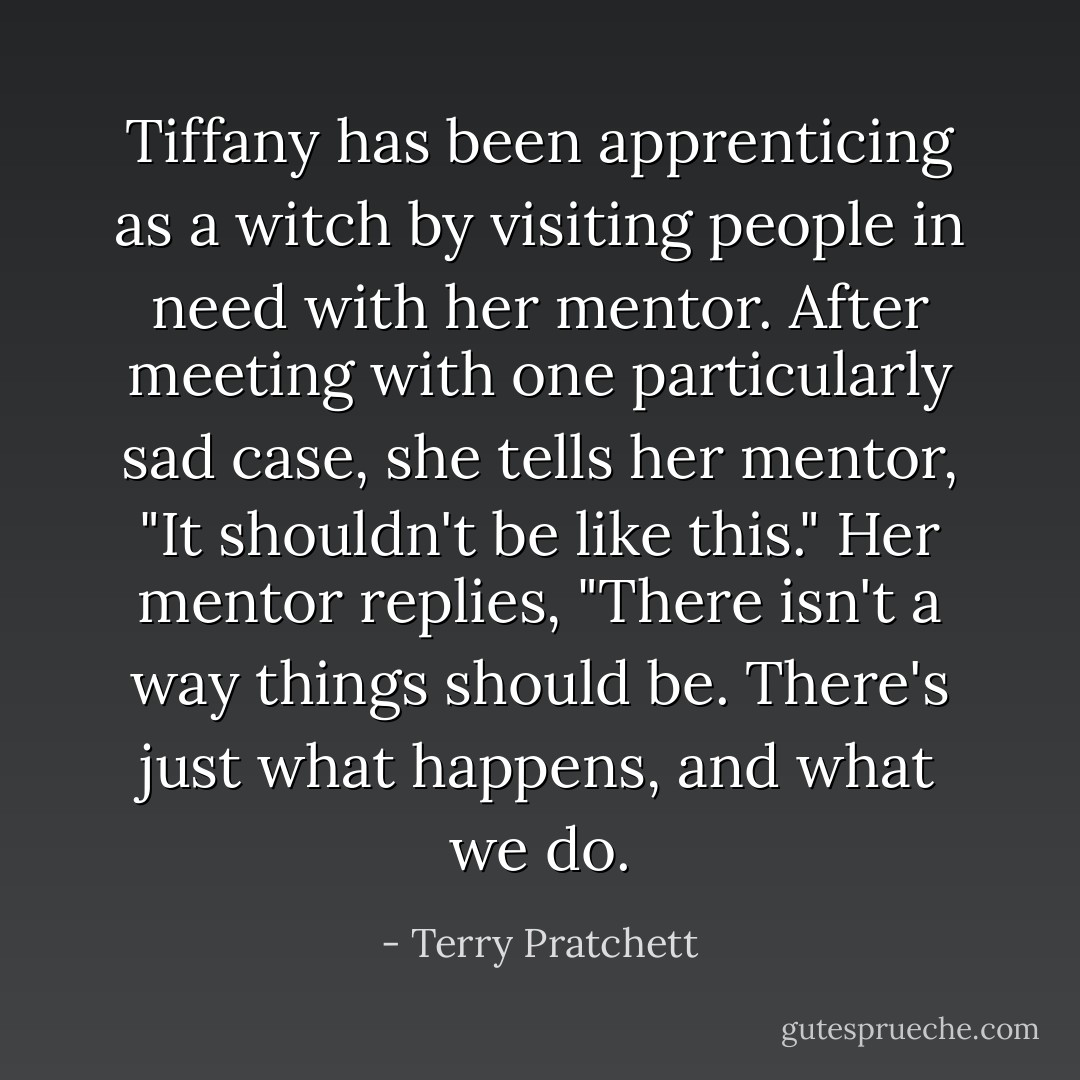 Tiffany has been apprenticing as a witch by visiting people in need with her mentor. After meeting with one particularly sad case, she tells her mentor, "It shouldn't be like this." Her mentor replies, "There isn't a way things should be. There's just what happens, and what we do. - Terry Pratchett