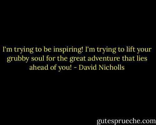 I'm trying to be inspiring! I'm trying to lift your grubby soul for the great adventure that lies ahead of you! - David Nicholls
