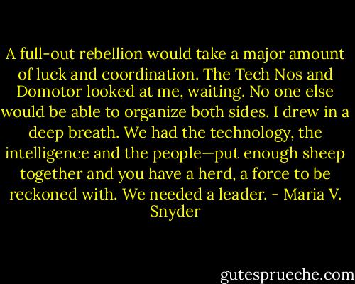 A full-out rebellion would take a major amount of luck and coordination. The Tech Nos and Domotor looked at me, waiting. No one else would be able to organize both sides. I drew in a deep breath. We had the technology, the intelligence and the people—put enough sheep together and you have a herd, a force to be reckoned with. We needed a leader. - Maria V. Snyder