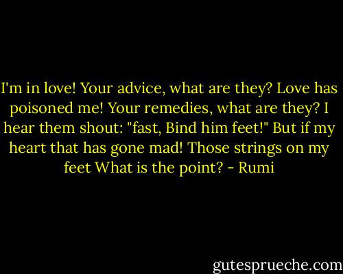 I'm in love!<br />Your advice, what are they?<br />Love has poisoned me!<br />Your remedies, what are they?<br />I hear them shout: "fast, Bind him feet!"<br />But if my heart that has gone mad!<br />Those strings on my feet<br />What is the point? - Rumi