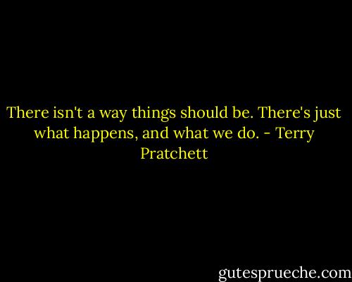There isn't a way things should be. There's just what happens, and what we do. - Terry Pratchett