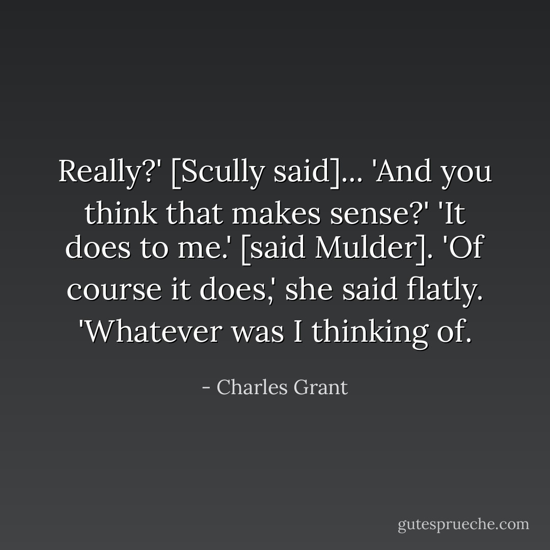Really?' [Scully said]... 'And you think that makes sense?'<br />'It does to me.' [said Mulder].<br />'Of course it does,' she said flatly. 'Whatever was I thinking of. - Charles Grant