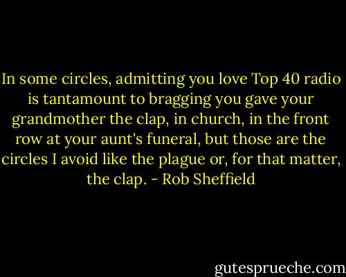 In some circles, admitting you love Top 40 radio is tantamount to bragging you gave your grandmother the clap, in church, in the front row at your aunt's funeral, but those are the circles I avoid like the plague or, for that matter, the clap. - Rob Sheffield