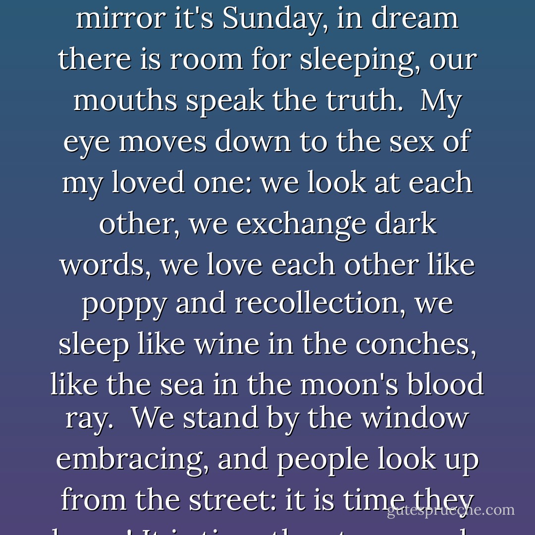 Autunm eats its leaf out of my hand: we are friends.<br />From the nuts we shell time and we teach it to walk:<br />then time returns to the shell.<br /><br />In the mirror it's Sunday,<br />in dream there is room for sleeping,<br />our mouths speak the truth.<br /><br />My eye moves down to the sex of my loved one:<br />we look at each other,<br />we exchange dark words,<br />we love each other like poppy and recollection,<br />we sleep like wine in the conches,<br />like the sea in the moon's blood ray.<br /><br />We stand by the window embracing, and people look up from<br />the street:<br />it is time they knew!<br />It is time the stone made an effort to flower,<br />time unrest had a beating heart.<br />It is time it were time.<br /><br />It is time. - Paul Celan