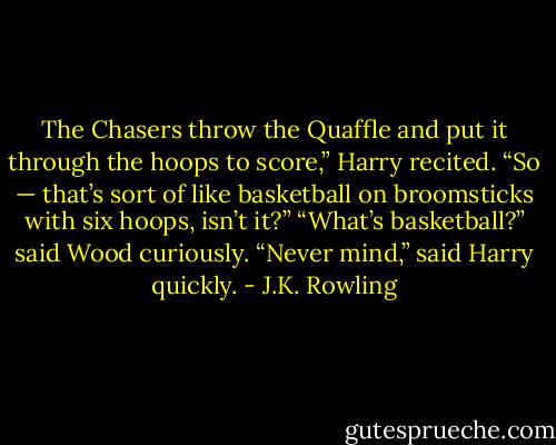 The Chasers throw the Quaffle and put it through the hoops to score,” Harry recited. “So — that’s sort of like basketball on broomsticks with six hoops, isn’t it?”<br />“What’s basketball?” said Wood curiously.<br />“Never mind,” said Harry quickly. - J.K. Rowling