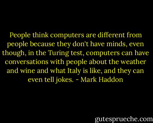 People think computers are different from people because they don't have minds, even though, in the Turing test, computers can have conversations with people about the weather and wine and what Italy is like, and they can even tell jokes. - Mark Haddon