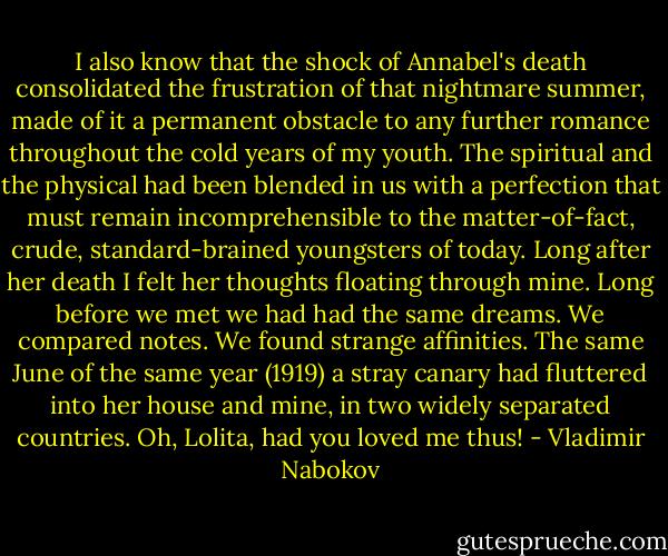 I also know that the shock of Annabel's death consolidated the frustration of that nightmare summer, made of it a permanent obstacle to any further romance throughout the cold years of my youth. The spiritual and the physical had been blended in us with a perfection that must remain incomprehensible to the matter-of-fact, crude, standard-brained youngsters of today. Long after her death I felt her thoughts floating through mine. Long before we met we had had the same dreams. We compared notes. We found strange affinities. The same June of the same year (1919) a stray canary had fluttered into her house and mine, in two widely separated countries. Oh, Lolita, had you loved me thus! - Vladimir Nabokov