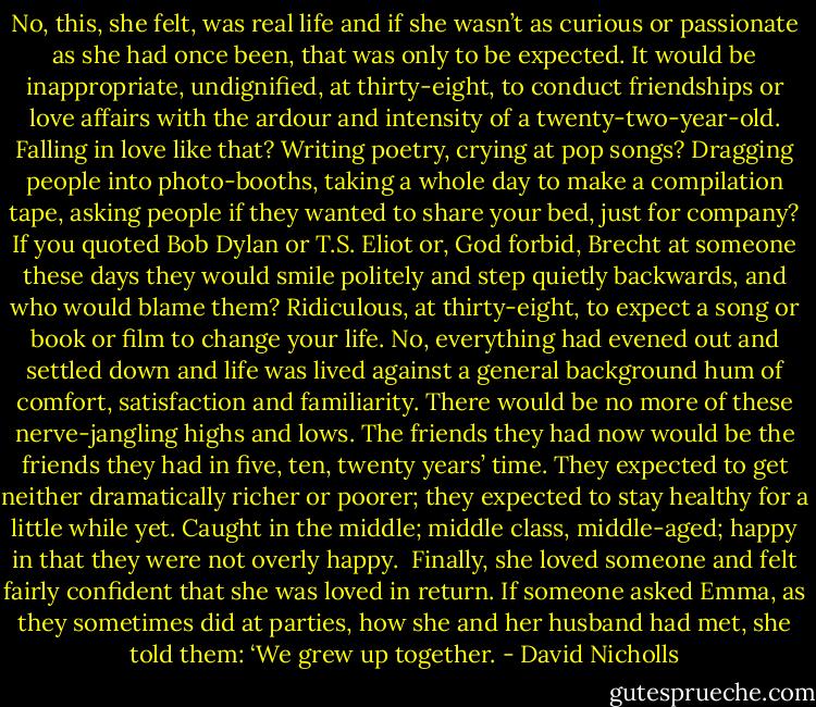 No, this, she felt, was real life and if she wasn’t as curious or passionate as she had once been, that was only to be expected. It would be inappropriate, undignified, at thirty-eight, to conduct friendships or love affairs with the ardour and intensity of a twenty-two-year-old. Falling in love like that? Writing poetry, crying at pop songs? Dragging people into photo-booths, taking a whole day to make a compilation tape, asking people if they wanted to share your bed, just for company? If you quoted Bob Dylan or T.S. Eliot or, God forbid, Brecht at someone these days they would smile politely and step quietly backwards, and who would blame them? Ridiculous, at thirty-eight, to expect a song or book or film to change your life. No, everything had evened out and settled down and life was lived against a general background hum of comfort, satisfaction and familiarity. There would be no more of these nerve-jangling highs and lows. The friends they had now would be the friends they had in five, ten, twenty years’ time. They expected to get neither dramatically richer or poorer; they expected to stay healthy for a little while yet. Caught in the middle; middle class, middle-aged; happy in that they were not overly happy. <br />Finally, she loved someone and felt fairly confident that she was loved in return. If someone asked Emma, as they sometimes did at parties, how she and her husband had met, she told them:<br />‘We grew up together. - David Nicholls