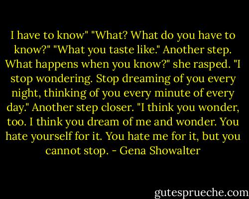 I have to know"<br />"What? What do you have to know?"<br />"What you taste like." Another step.<br />What happens when you know?" she rasped.<br />"I stop wondering. Stop dreaming of you every night, thinking of you every minute of every day." Another step closer. "I think you wonder, too. I think you dream of me and wonder. You hate yourself for it. You hate me for it, but you cannot stop. - Gena Showalter