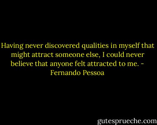 Having never discovered qualities in myself that might attract someone else, I could never believe that anyone felt attracted to me. - Fernando Pessoa