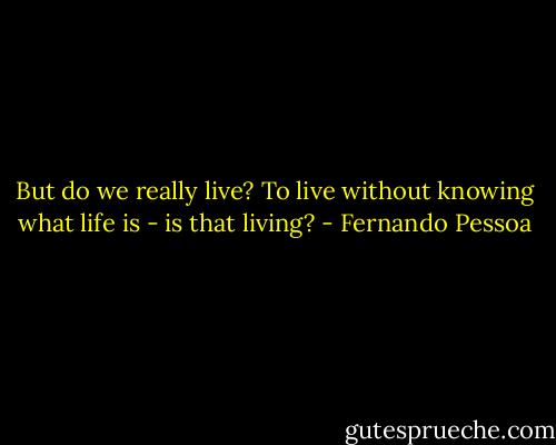 But do we really live? To live without knowing what life is - is that living? - Fernando Pessoa