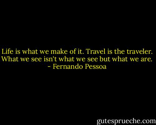 Life is what we make of it. Travel is the traveler. What we see isn't what we see but what we are. - Fernando Pessoa