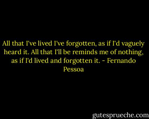 All that I've lived I've forgotten, as if I'd vaguely heard it. All that I'll be reminds me of nothing, as if I'd lived and forgotten it. - Fernando Pessoa