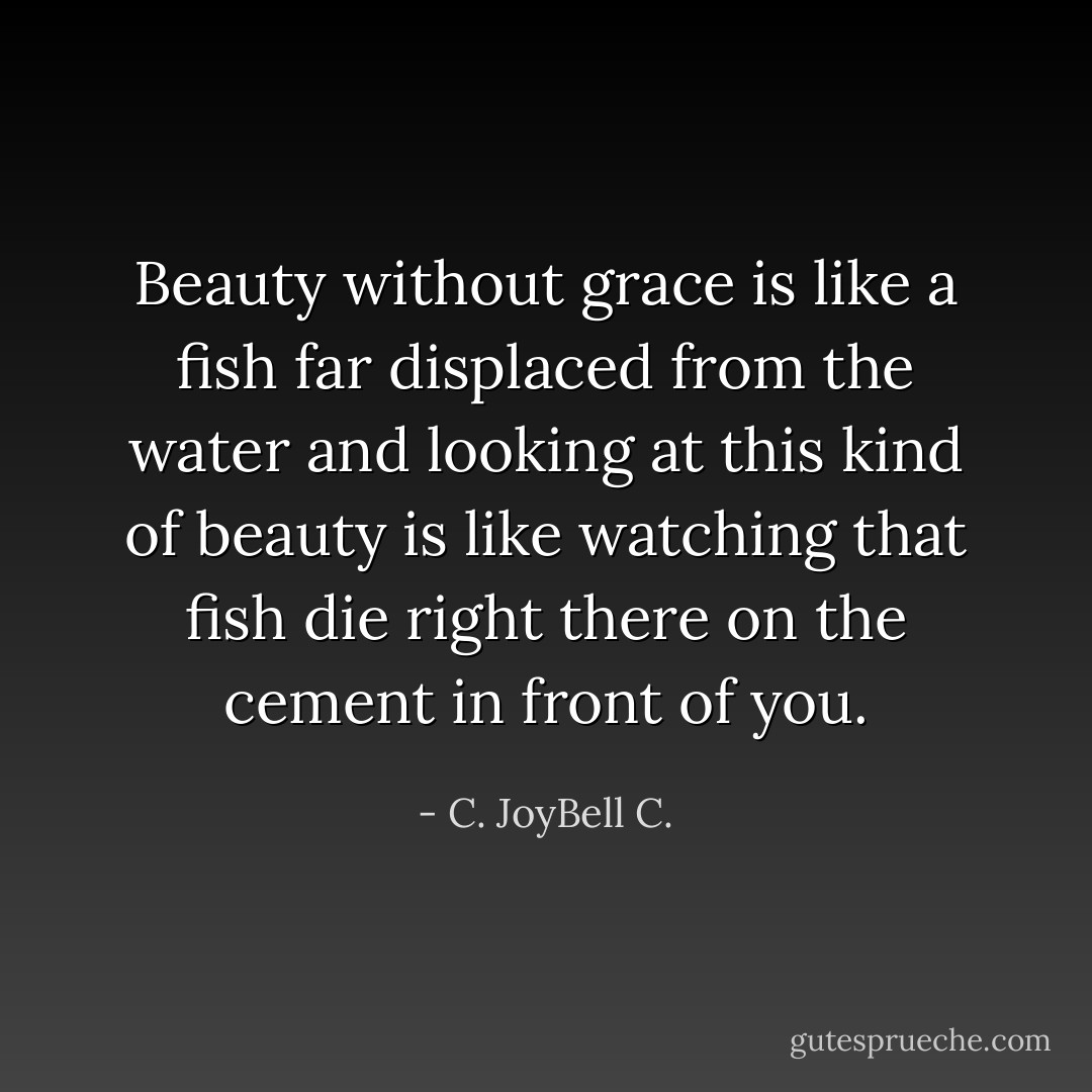 Beauty without grace is like a fish far displaced from the water and looking at this kind of beauty is like watching that fish die right there on the cement in front of you. - C. JoyBell C.