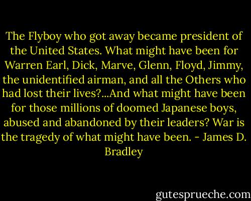 The Flyboy who got away became president of the United States. What might have been for Warren Earl, Dick, Marve, Glenn, Floyd, Jimmy, the unidentified airman, and all the Others who had lost their lives?...And what might have been for those millions of doomed Japanese boys, abused and abandoned by their leaders? War is the tragedy of what might have been. - James D. Bradley