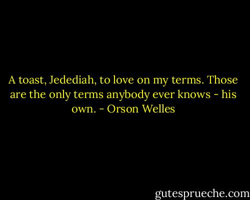 A toast, Jedediah, to love on my terms. Those are the only terms anybody ever knows - his own. - Orson Welles