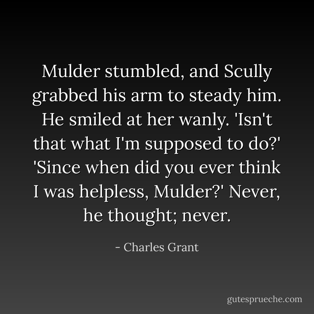 Mulder stumbled, and Scully grabbed his arm to steady him. He smiled at her wanly. 'Isn't that what I'm supposed to do?'<br />'Since when did you ever think I was helpless, Mulder?'<br />Never, he thought; never. - Charles Grant