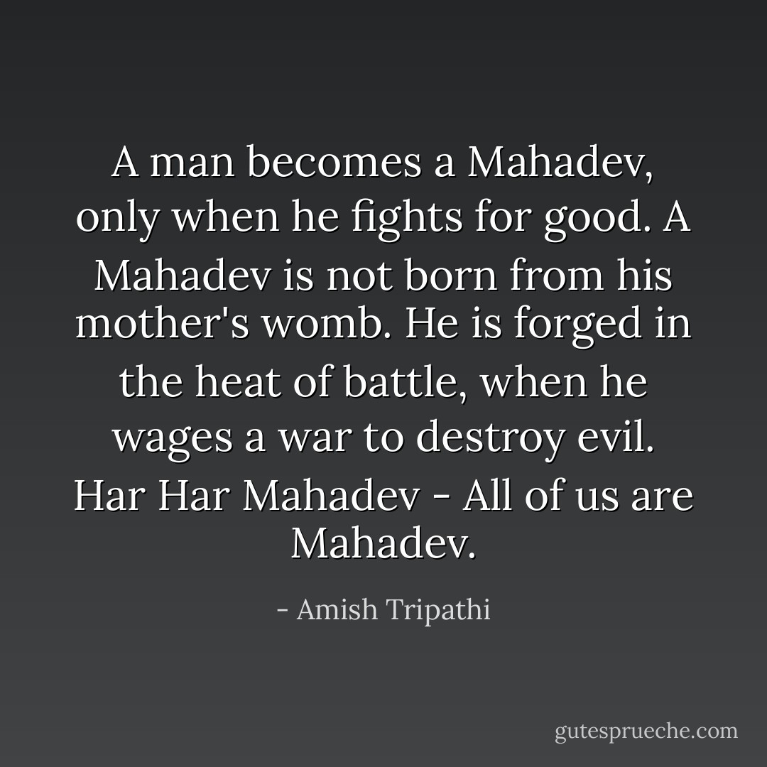 A man becomes a Mahadev, only when he fights for good. A Mahadev is not born from his mother's womb. He is forged in the heat of battle, when he wages a war to destroy evil. Har Har Mahadev - All of us are Mahadev. - Amish Tripathi