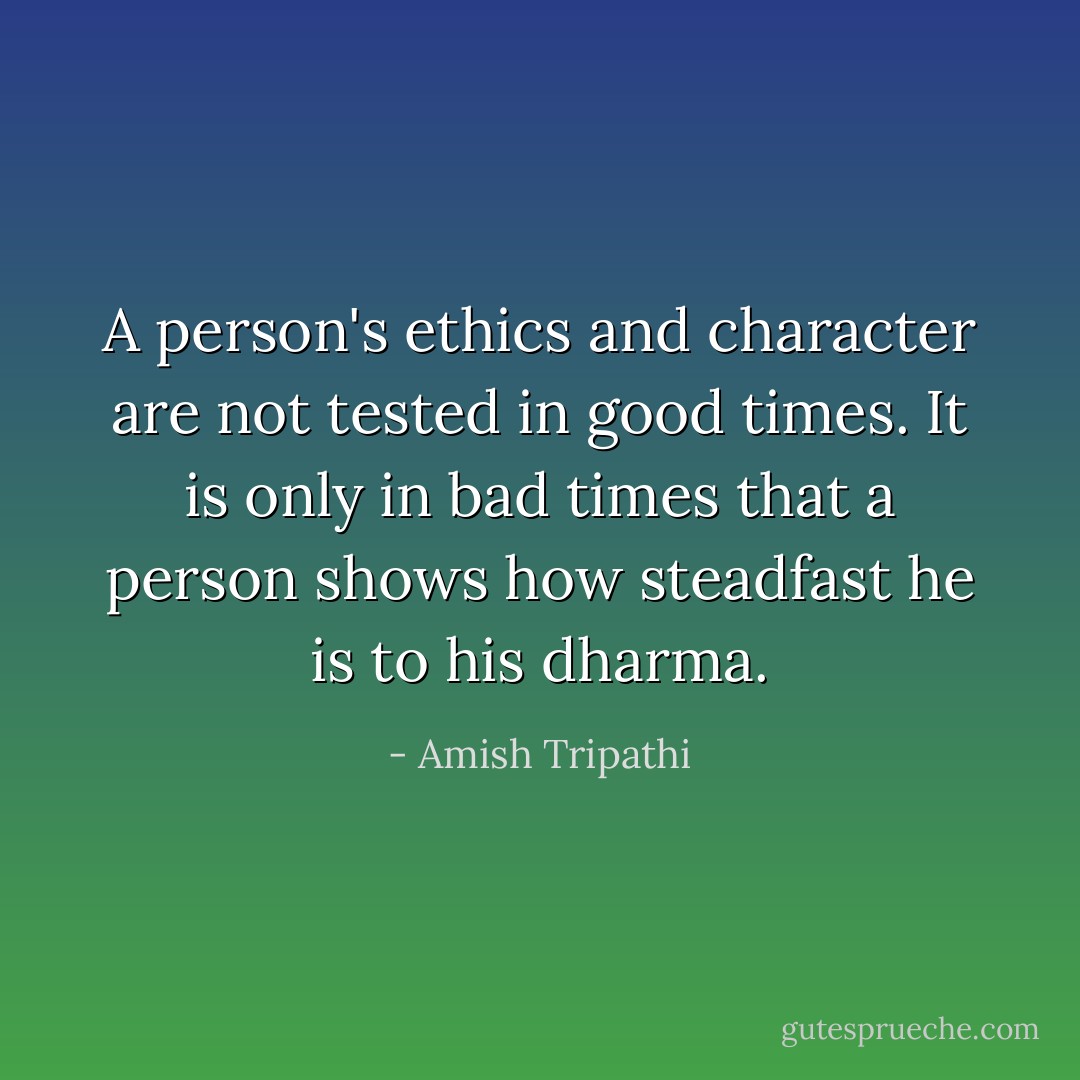 A person's ethics and character are not tested in good times. It is only in bad times that a person shows how steadfast he is to his dharma. - Amish Tripathi