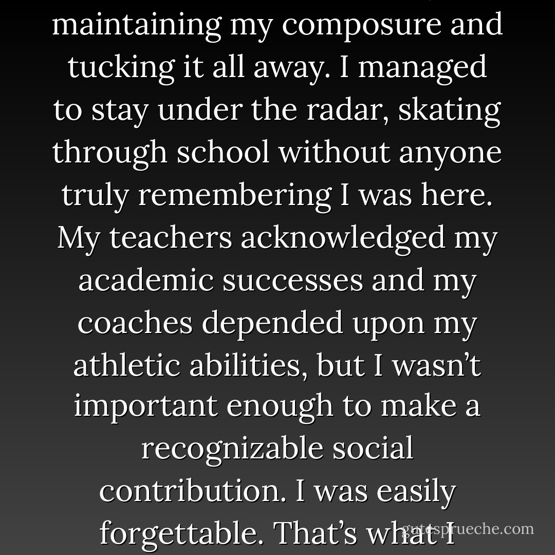 I survived by keeping my emotions in check – by maintaining my composure and tucking it all away. I managed to stay under the radar, skating through school without anyone truly remembering I was here. My teachers acknowledged my academic successes and my coaches depended upon my athletic abilities, but I wasn’t important enough to make a recognizable social contribution. I was easily forgettable. That’s what I counted on. - Rebecca    Donovan