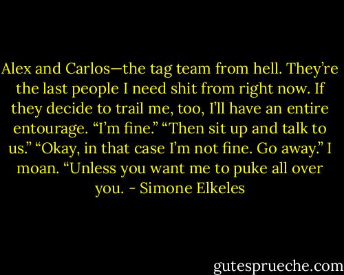 Alex and Carlos—the tag team from hell. They’re the last people I need shit from right now. If they decide to trail me, too, I’ll have an entire entourage.<br />“I’m fine.”<br />“Then sit up and talk to us.”<br />“Okay, in that case I’m not fine. Go away.” I moan. “Unless you want me to puke all over you. - Simone Elkeles