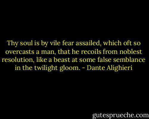 Thy soul is by vile fear assailed, which oft so overcasts a man, that he recoils from noblest resolution, like a beast at some false semblance in the twilight gloom. - Dante Alighieri