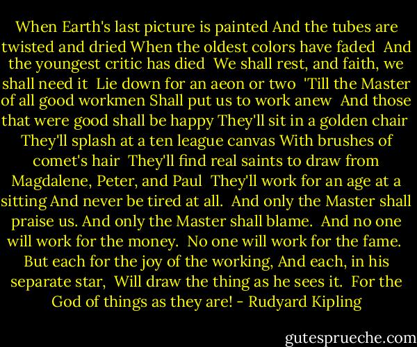 When Earth's last picture is painted And the tubes are twisted and dried When the oldest colors have faded <br />And the youngest critic has died <br />We shall rest, and faith, we shall need it <br />Lie down for an aeon or two <br />'Till the Master of all good workmen Shall put us to work anew <br />And those that were good shall be happy They'll sit in a golden chair <br />They'll splash at a ten league canvas With brushes of comet's hair <br />They'll find real saints to draw from Magdalene, Peter, and Paul <br />They'll work for an age at a sitting And never be tired at all. <br />And only the Master shall praise us. And only the Master shall blame. <br />And no one will work for the money. <br />No one will work for the fame. <br />But each for the joy of the working, And each, in his separate star, <br />Will draw the thing as he sees it. <br />For the God of things as they are! - Rudyard Kipling