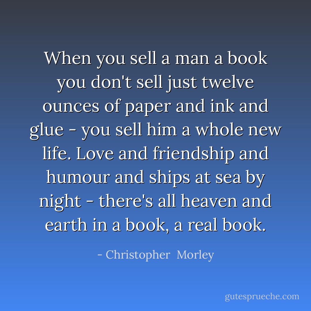 When you sell a man a book you don't sell just twelve ounces of paper and ink and glue - you sell him a whole new life. Love and friendship and humour and ships at sea by night - there's all heaven and earth in a book, a real book. - Christopher  Morley