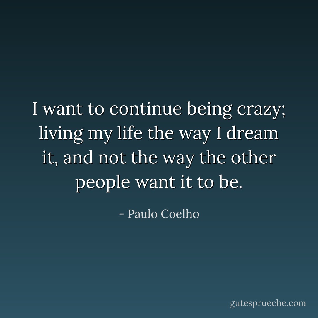 I want to continue being crazy; living my life the way I dream it, and not the way the other people want it to be. - Paulo Coelho