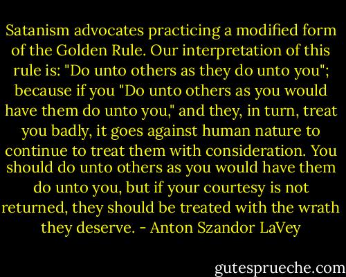 Satanism advocates practicing a modified form of the Golden Rule. Our interpretation of this rule is: "Do unto others as they do unto you"; because if you "Do unto others as you would have them do unto you," and they, in turn, treat you badly, it goes against human nature to continue to treat them with consideration. You should do unto others as you would have them do unto you, but if your courtesy is not returned, they should be treated with the wrath they deserve. - Anton Szandor LaVey