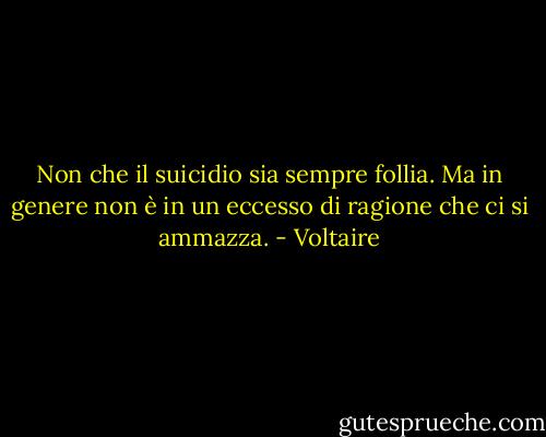 Non che il suicidio sia sempre follia. Ma in genere non è in un eccesso di ragione che ci si ammazza. - Voltaire