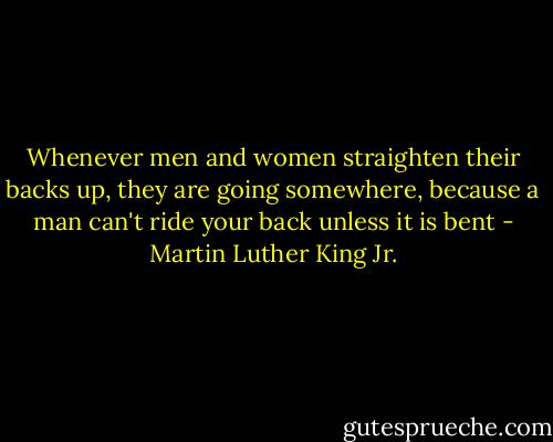 Whenever men and women straighten their backs up, they are going somewhere, because a man can't ride your back unless it is bent - Martin Luther King Jr.